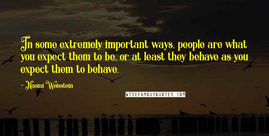 Naomi Weisstein Quotes: In some extremely important ways, people are what you expect them to be, or at least they behave as you expect them to behave.