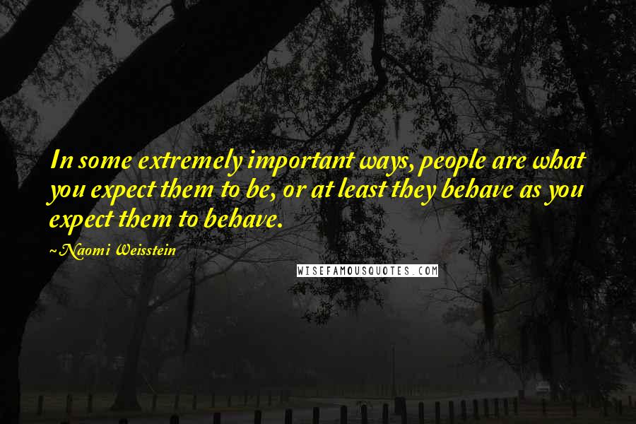 Naomi Weisstein Quotes: In some extremely important ways, people are what you expect them to be, or at least they behave as you expect them to behave.