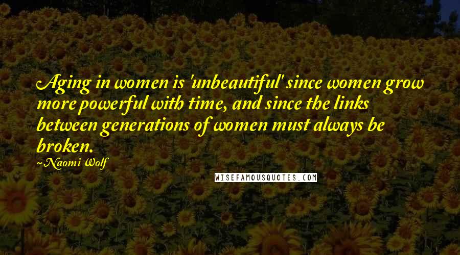 Naomi Wolf Quotes: Aging in women is 'unbeautiful' since women grow more powerful with time, and since the links between generations of women must always be broken.
