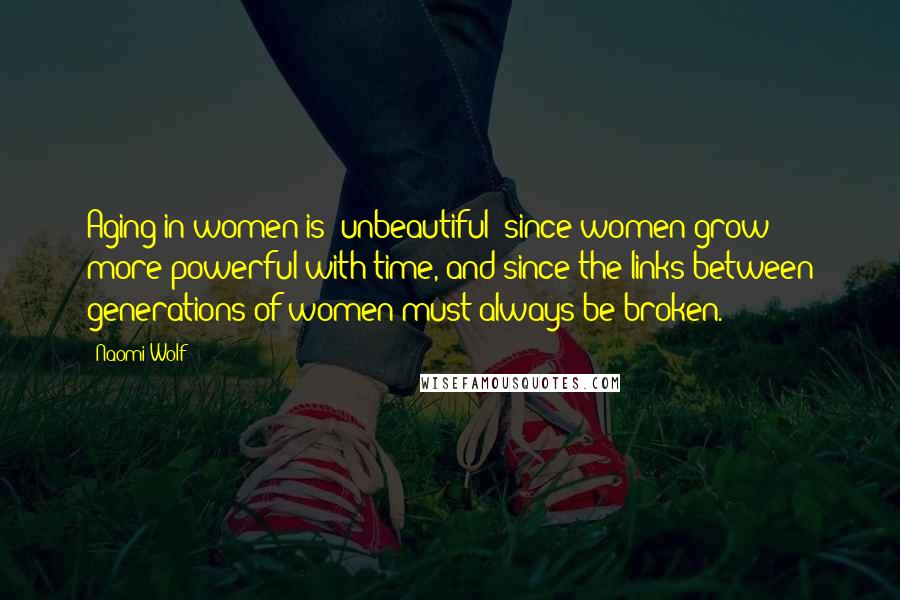 Naomi Wolf Quotes: Aging in women is 'unbeautiful' since women grow more powerful with time, and since the links between generations of women must always be broken.