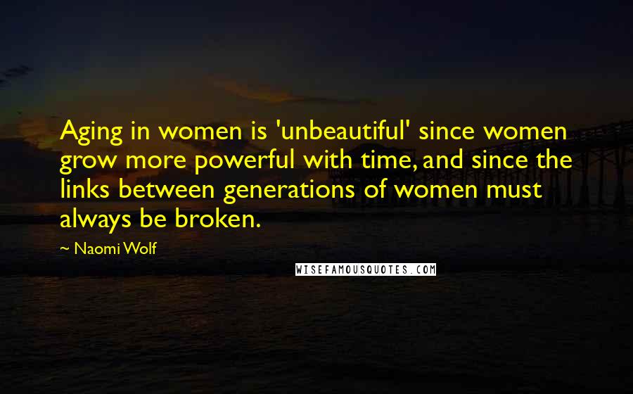 Naomi Wolf Quotes: Aging in women is 'unbeautiful' since women grow more powerful with time, and since the links between generations of women must always be broken.
