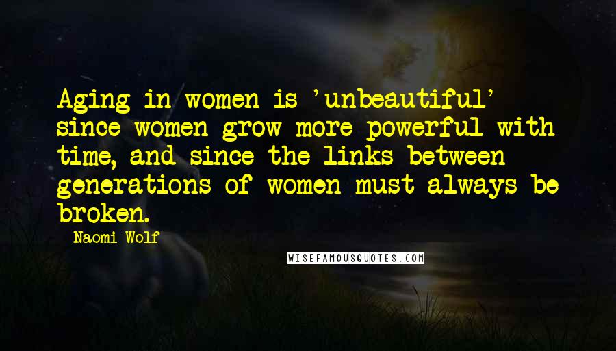 Naomi Wolf Quotes: Aging in women is 'unbeautiful' since women grow more powerful with time, and since the links between generations of women must always be broken.