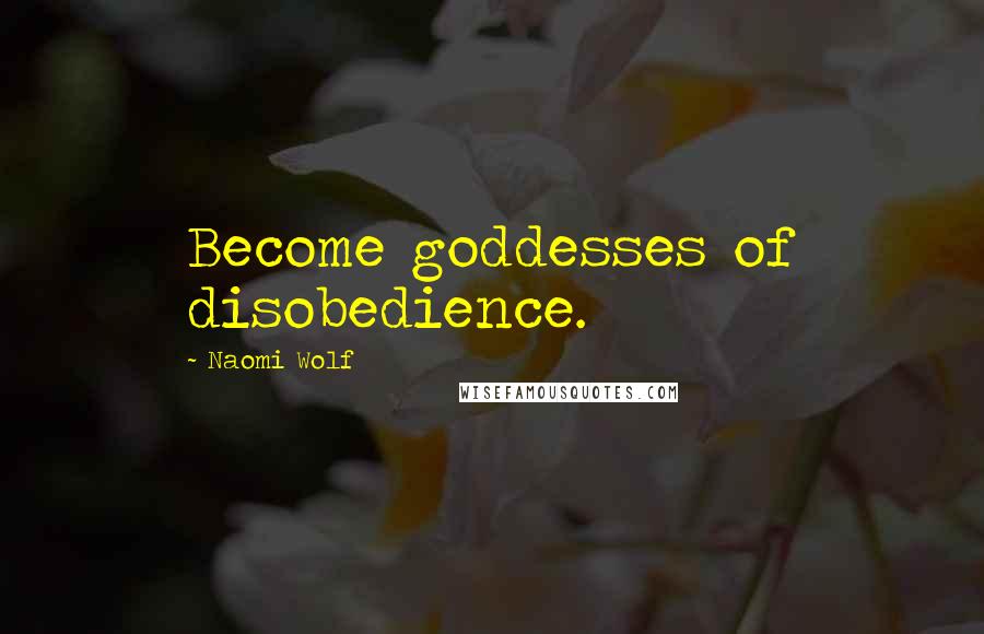 Naomi Wolf Quotes: Become goddesses of disobedience.