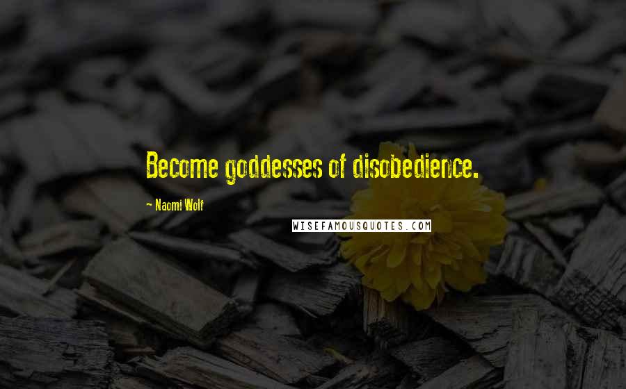 Naomi Wolf Quotes: Become goddesses of disobedience.