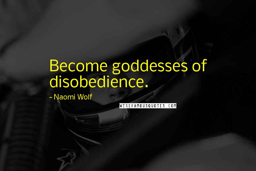 Naomi Wolf Quotes: Become goddesses of disobedience.