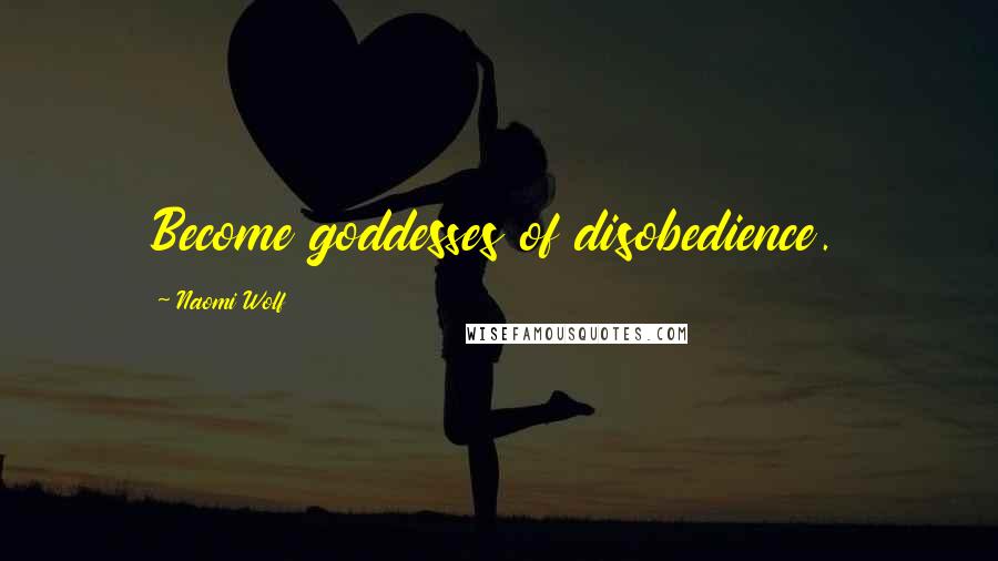 Naomi Wolf Quotes: Become goddesses of disobedience.