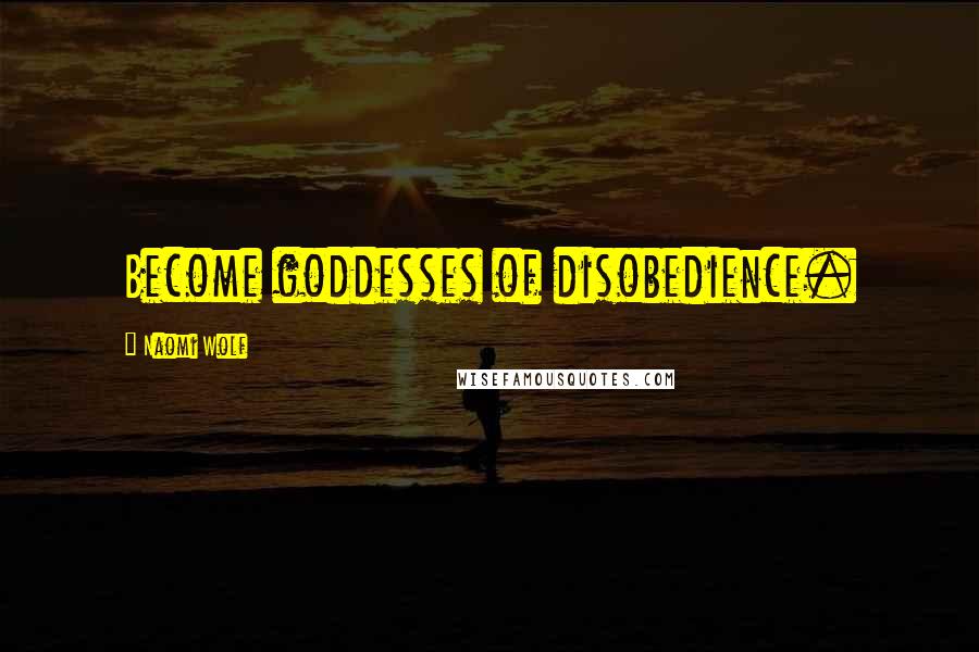 Naomi Wolf Quotes: Become goddesses of disobedience.