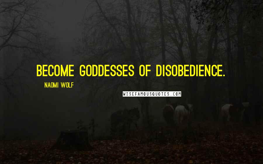 Naomi Wolf Quotes: Become goddesses of disobedience.