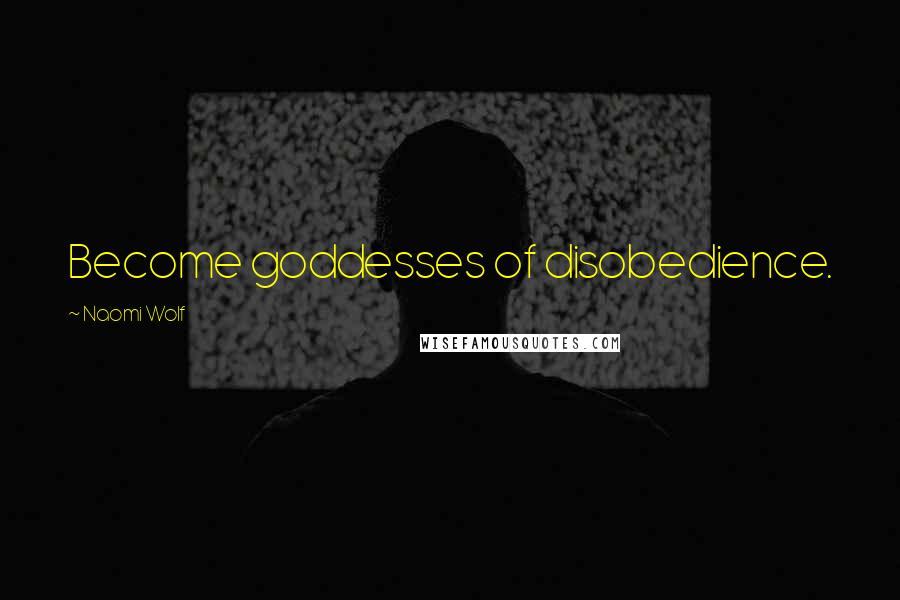 Naomi Wolf Quotes: Become goddesses of disobedience.