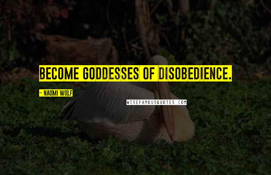 Naomi Wolf Quotes: Become goddesses of disobedience.