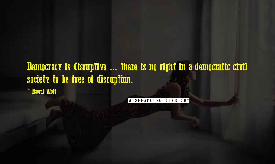 Naomi Wolf Quotes: Democracy is disruptive ... there is no right in a democratic civil society to be free of disruption.