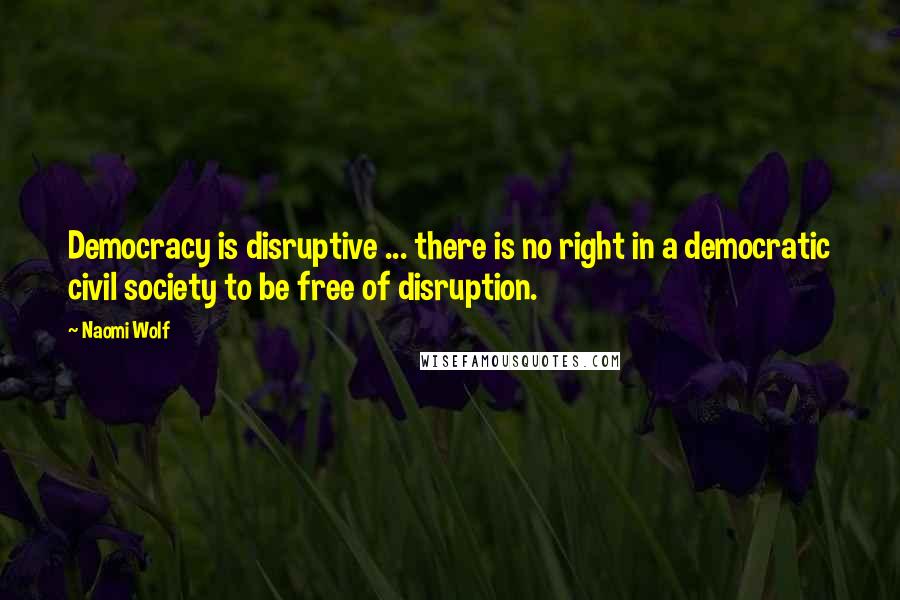 Naomi Wolf Quotes: Democracy is disruptive ... there is no right in a democratic civil society to be free of disruption.