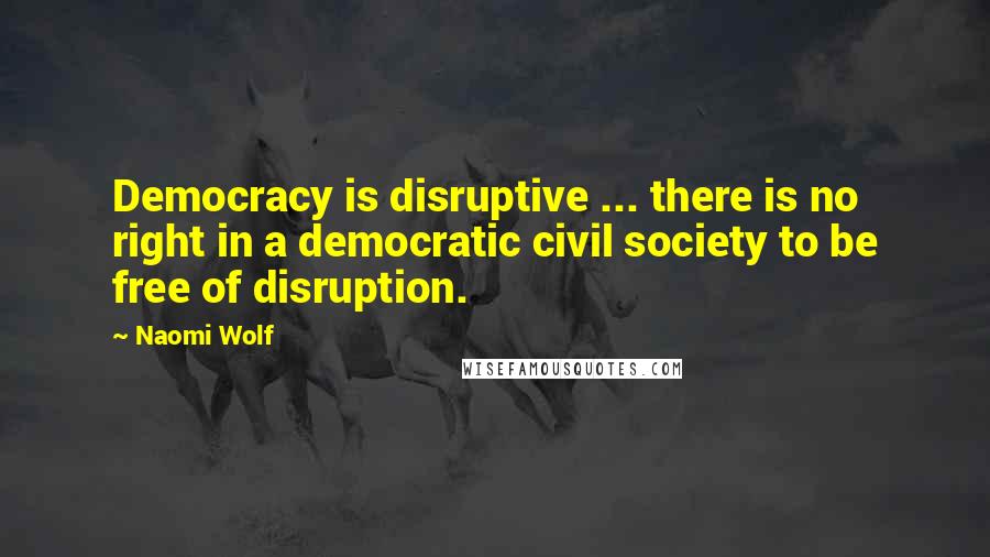 Naomi Wolf Quotes: Democracy is disruptive ... there is no right in a democratic civil society to be free of disruption.