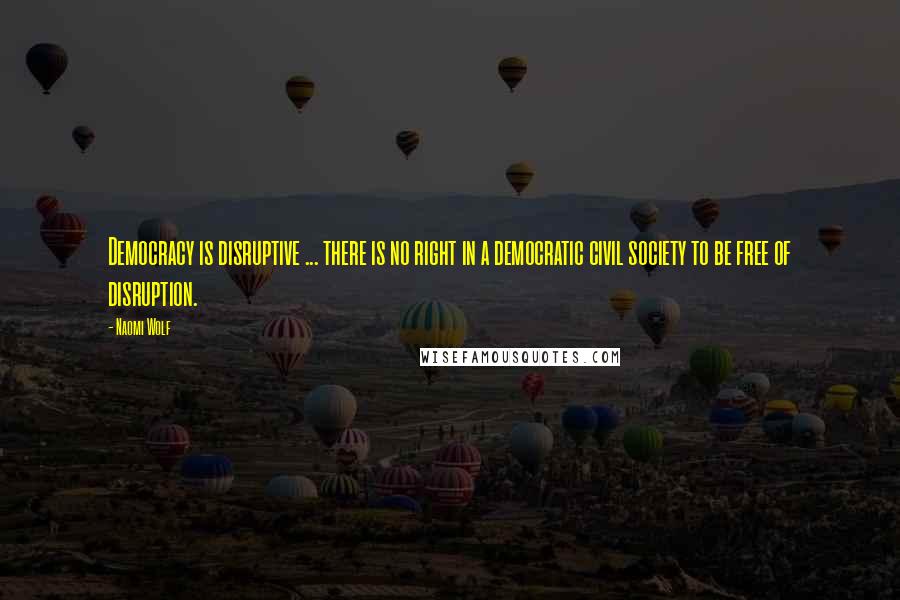 Naomi Wolf Quotes: Democracy is disruptive ... there is no right in a democratic civil society to be free of disruption.