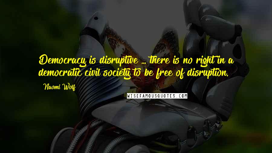 Naomi Wolf Quotes: Democracy is disruptive ... there is no right in a democratic civil society to be free of disruption.