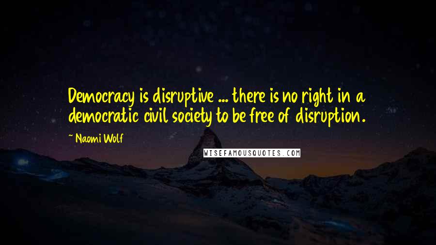 Naomi Wolf Quotes: Democracy is disruptive ... there is no right in a democratic civil society to be free of disruption.