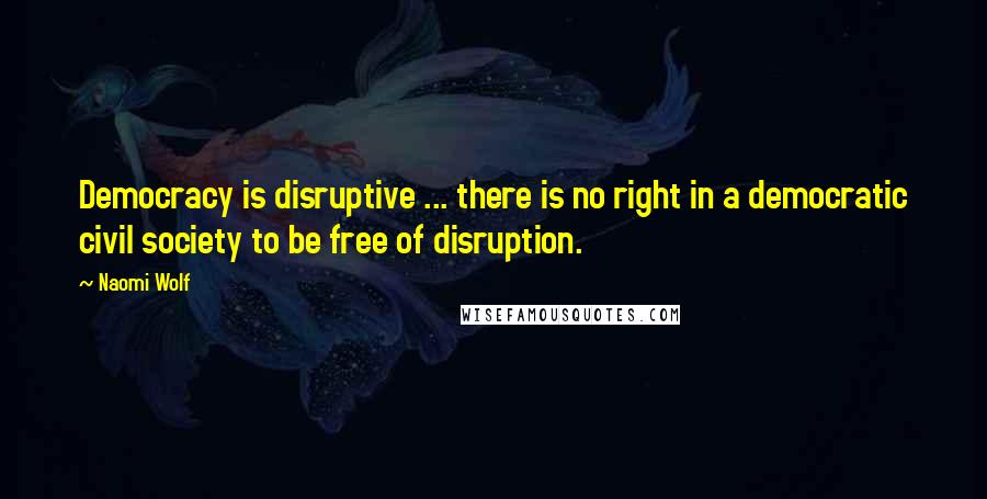 Naomi Wolf Quotes: Democracy is disruptive ... there is no right in a democratic civil society to be free of disruption.