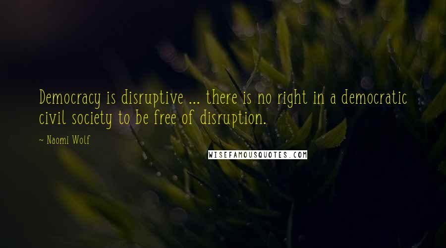 Naomi Wolf Quotes: Democracy is disruptive ... there is no right in a democratic civil society to be free of disruption.