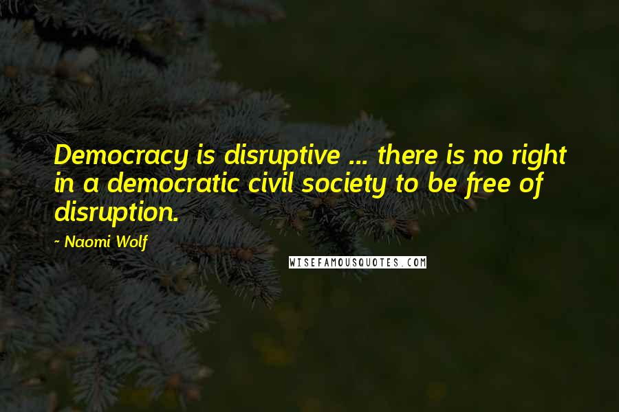 Naomi Wolf Quotes: Democracy is disruptive ... there is no right in a democratic civil society to be free of disruption.