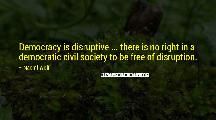 Naomi Wolf Quotes: Democracy is disruptive ... there is no right in a democratic civil society to be free of disruption.