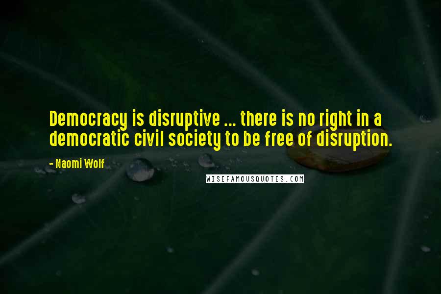 Naomi Wolf Quotes: Democracy is disruptive ... there is no right in a democratic civil society to be free of disruption.