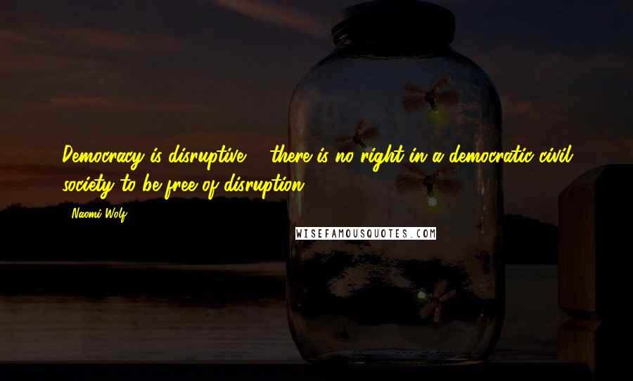 Naomi Wolf Quotes: Democracy is disruptive ... there is no right in a democratic civil society to be free of disruption.