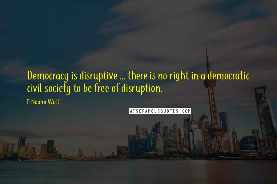 Naomi Wolf Quotes: Democracy is disruptive ... there is no right in a democratic civil society to be free of disruption.
