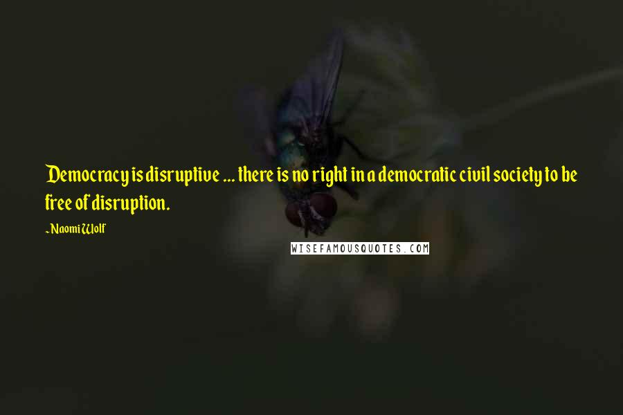 Naomi Wolf Quotes: Democracy is disruptive ... there is no right in a democratic civil society to be free of disruption.