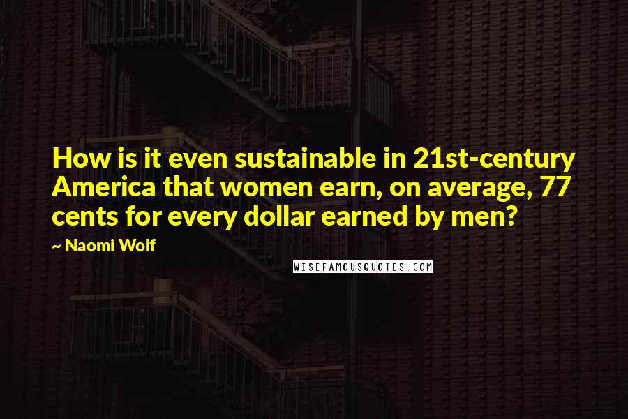 Naomi Wolf Quotes: How is it even sustainable in 21st-century America that women earn, on average, 77 cents for every dollar earned by men?