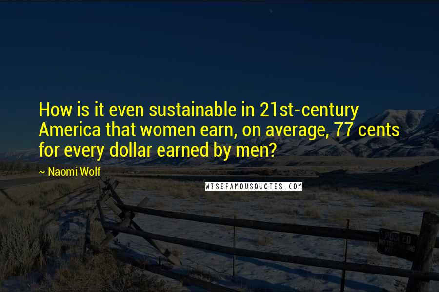 Naomi Wolf Quotes: How is it even sustainable in 21st-century America that women earn, on average, 77 cents for every dollar earned by men?