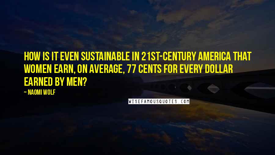 Naomi Wolf Quotes: How is it even sustainable in 21st-century America that women earn, on average, 77 cents for every dollar earned by men?