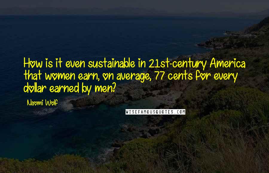 Naomi Wolf Quotes: How is it even sustainable in 21st-century America that women earn, on average, 77 cents for every dollar earned by men?