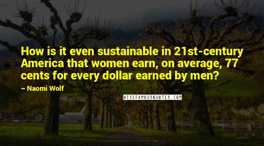 Naomi Wolf Quotes: How is it even sustainable in 21st-century America that women earn, on average, 77 cents for every dollar earned by men?