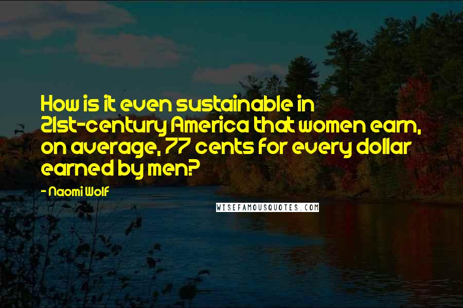 Naomi Wolf Quotes: How is it even sustainable in 21st-century America that women earn, on average, 77 cents for every dollar earned by men?