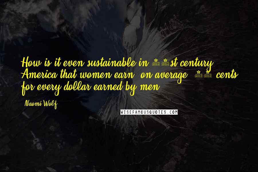 Naomi Wolf Quotes: How is it even sustainable in 21st-century America that women earn, on average, 77 cents for every dollar earned by men?