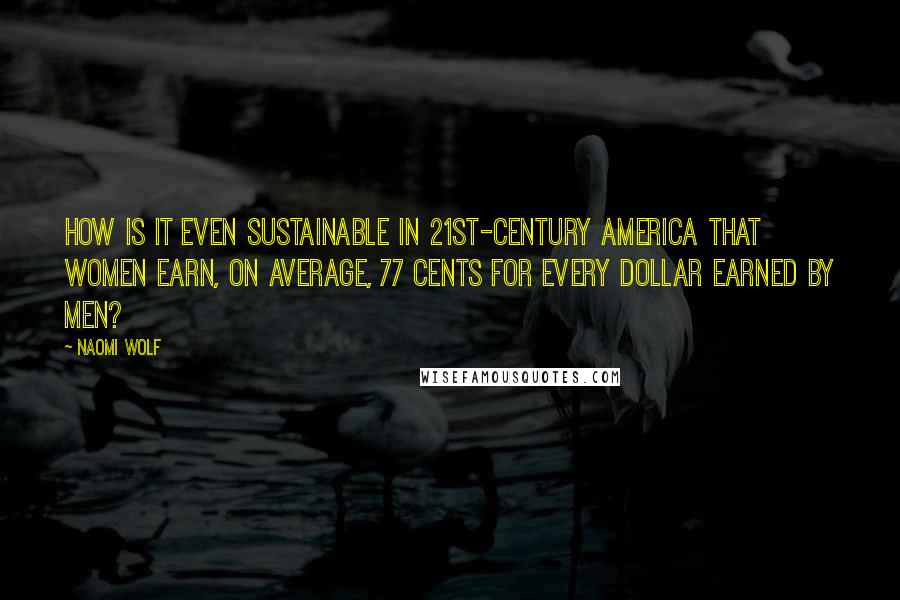 Naomi Wolf Quotes: How is it even sustainable in 21st-century America that women earn, on average, 77 cents for every dollar earned by men?