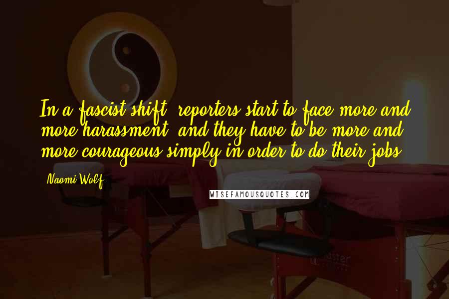 Naomi Wolf Quotes: In a fascist shift, reporters start to face more and more harassment, and they have to be more and more courageous simply in order to do their jobs.