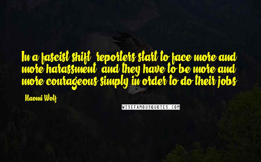 Naomi Wolf Quotes: In a fascist shift, reporters start to face more and more harassment, and they have to be more and more courageous simply in order to do their jobs.