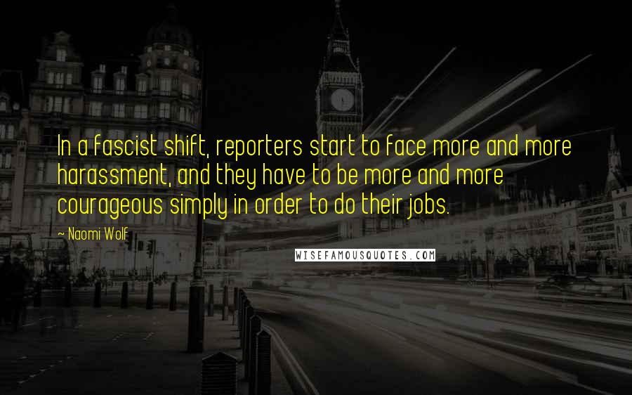 Naomi Wolf Quotes: In a fascist shift, reporters start to face more and more harassment, and they have to be more and more courageous simply in order to do their jobs.