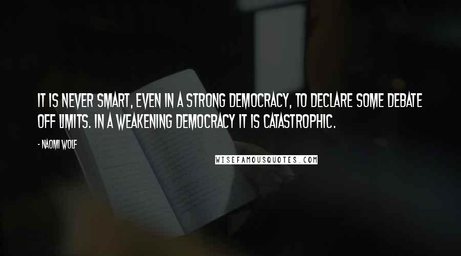 Naomi Wolf Quotes: It is never smart, even in a strong democracy, to declare some debate off limits. In a weakening democracy it is catastrophic.