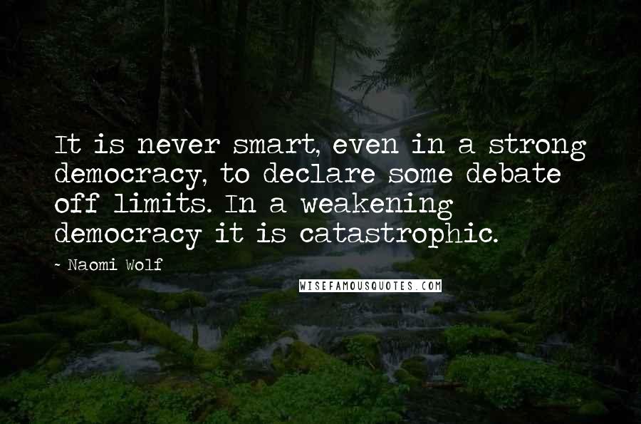 Naomi Wolf Quotes: It is never smart, even in a strong democracy, to declare some debate off limits. In a weakening democracy it is catastrophic.