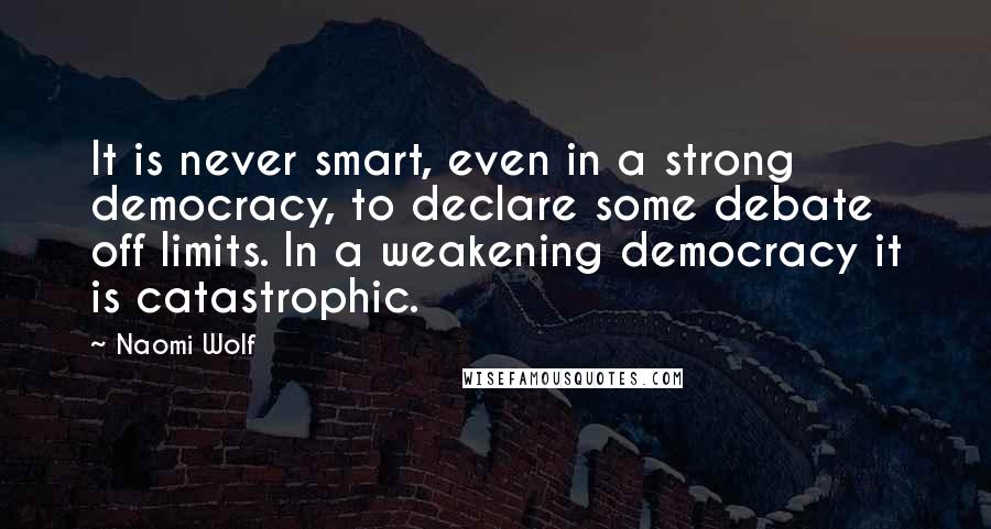 Naomi Wolf Quotes: It is never smart, even in a strong democracy, to declare some debate off limits. In a weakening democracy it is catastrophic.