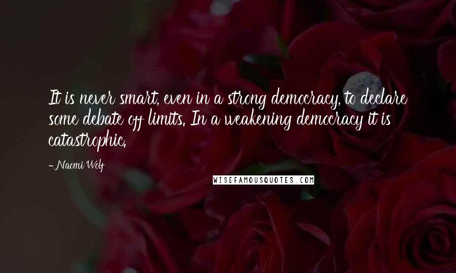 Naomi Wolf Quotes: It is never smart, even in a strong democracy, to declare some debate off limits. In a weakening democracy it is catastrophic.