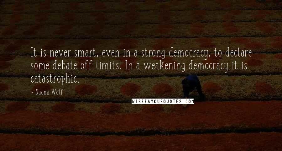 Naomi Wolf Quotes: It is never smart, even in a strong democracy, to declare some debate off limits. In a weakening democracy it is catastrophic.