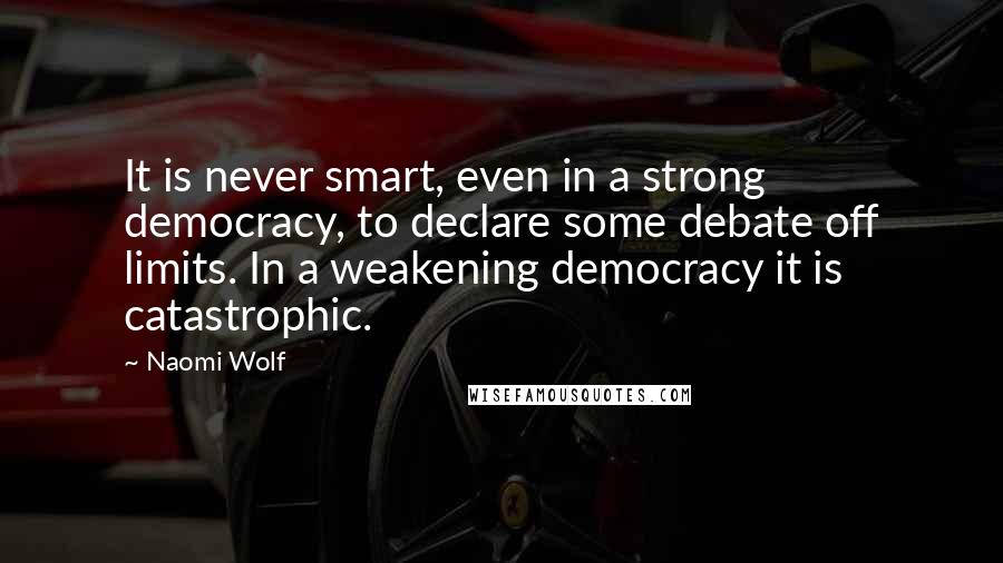 Naomi Wolf Quotes: It is never smart, even in a strong democracy, to declare some debate off limits. In a weakening democracy it is catastrophic.