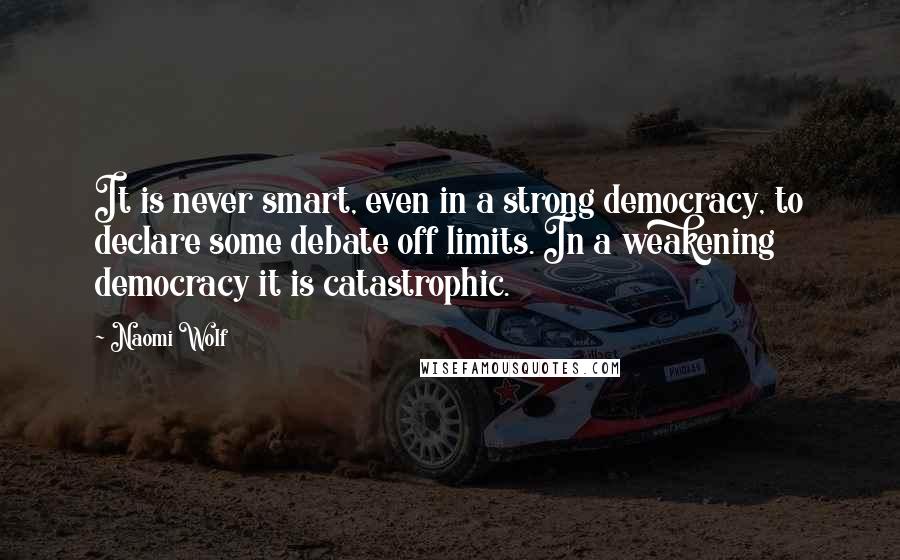 Naomi Wolf Quotes: It is never smart, even in a strong democracy, to declare some debate off limits. In a weakening democracy it is catastrophic.