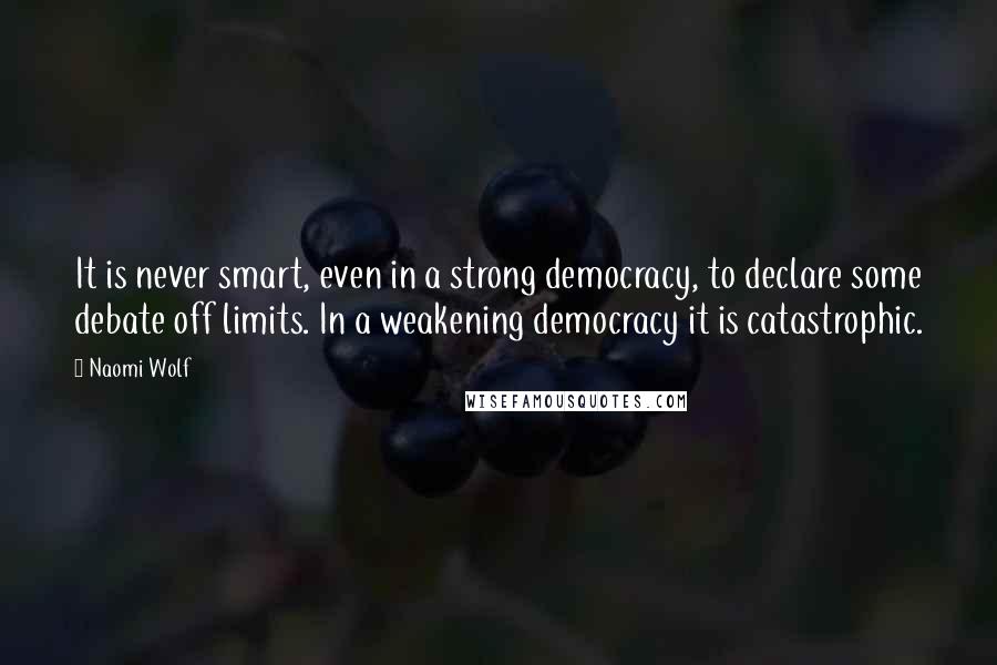 Naomi Wolf Quotes: It is never smart, even in a strong democracy, to declare some debate off limits. In a weakening democracy it is catastrophic.