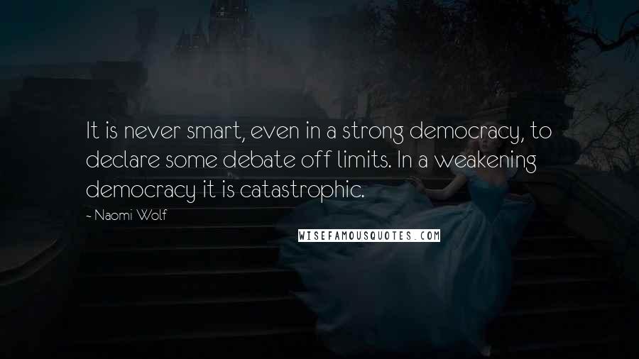 Naomi Wolf Quotes: It is never smart, even in a strong democracy, to declare some debate off limits. In a weakening democracy it is catastrophic.