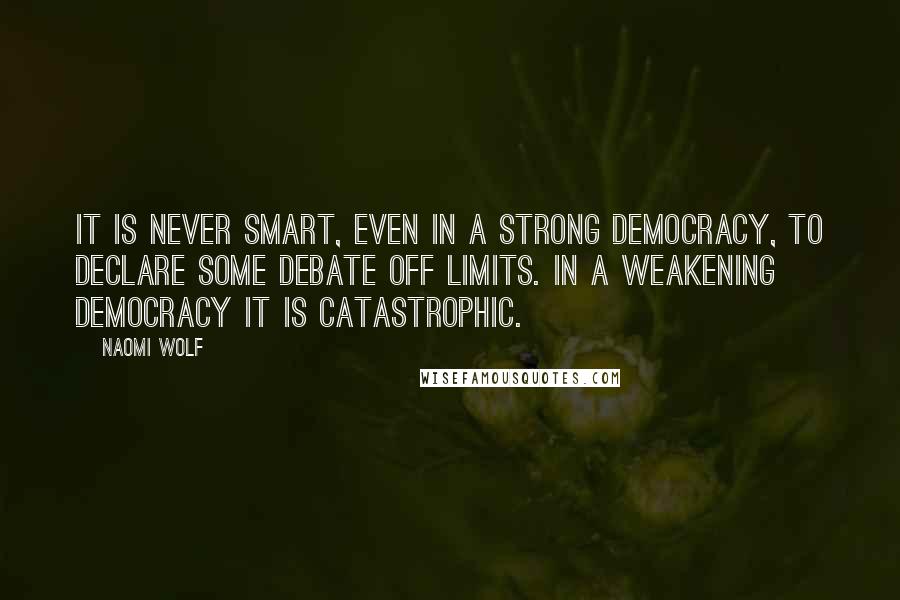 Naomi Wolf Quotes: It is never smart, even in a strong democracy, to declare some debate off limits. In a weakening democracy it is catastrophic.