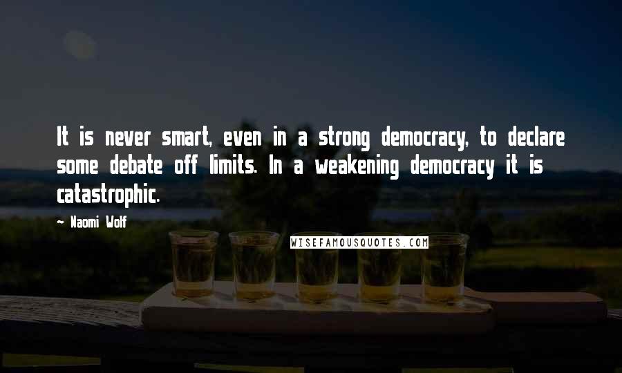 Naomi Wolf Quotes: It is never smart, even in a strong democracy, to declare some debate off limits. In a weakening democracy it is catastrophic.